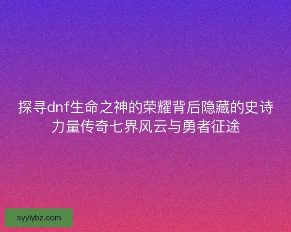 探寻dnf生命之神的荣耀背后隐藏的史诗力量传奇七界风云与勇者征途