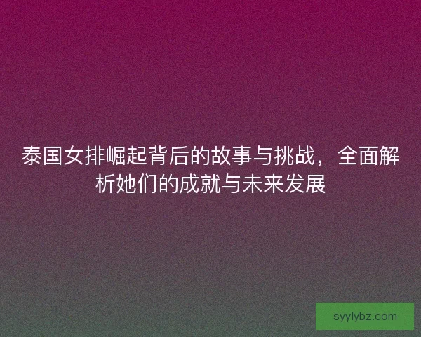 泰国女排崛起背后的故事与挑战，全面解析她们的成就与未来发展