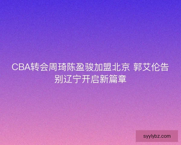 CBA转会周琦陈盈骏加盟北京 郭艾伦告别辽宁开启新篇章 CBA转会周琦陈盈骏加盟北京 郭艾伦告别辽宁开启新篇章