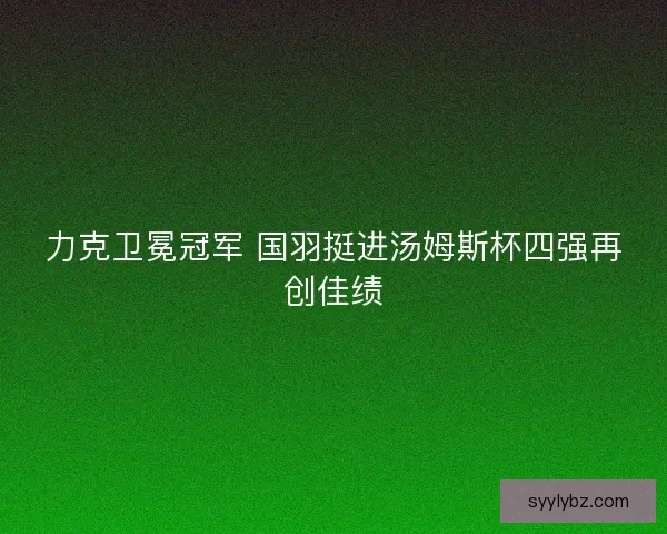 力克卫冕冠军 国羽挺进汤姆斯杯四强再创佳绩