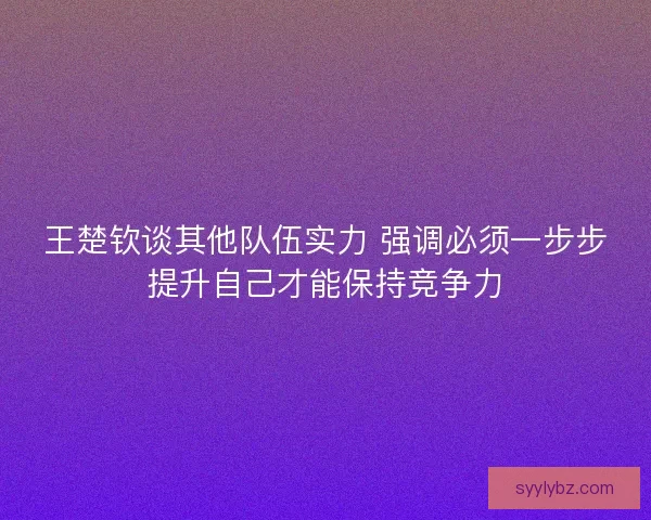 王楚钦谈其他队伍实力 强调必须一步步提升自己才能保持竞争力