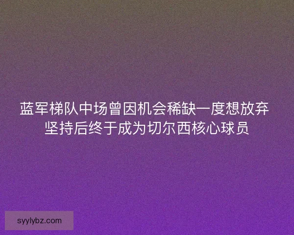蓝军梯队中场曾因机会稀缺一度想放弃 坚持后终于成为切尔西核心球员