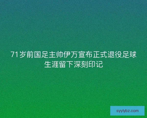 71岁前国足主帅伊万宣布正式退役足球生涯留下深刻印记