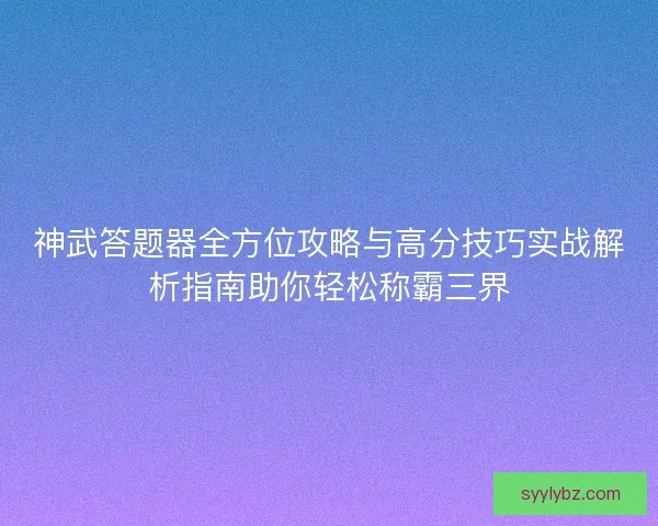 神武答题器全方位攻略与高分技巧实战解析指南助你轻松称霸三界