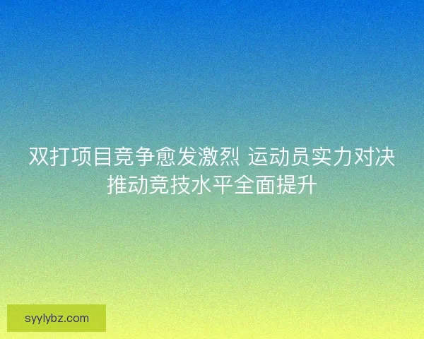 双打项目竞争愈发激烈 运动员实力对决推动竞技水平全面提升