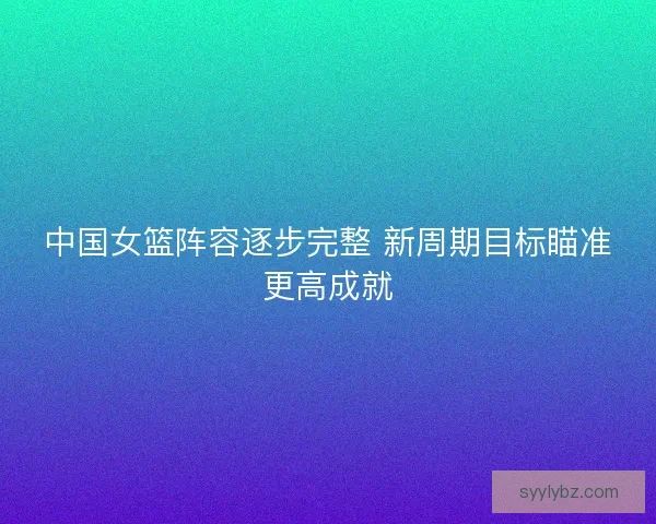 中国女篮阵容逐步完整 新周期目标瞄准更高成就 中国女篮阵容逐步完整 新周期目标瞄准更高成就
