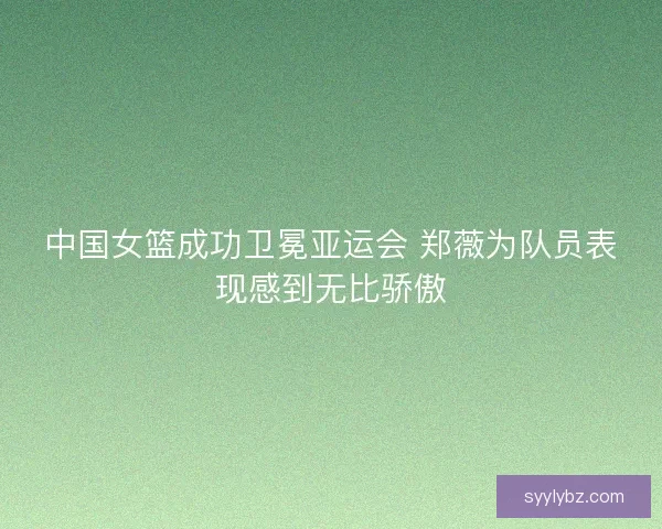 中国女篮成功卫冕亚运会 郑薇为队员表现感到无比骄傲 中国女篮成功卫冕亚运会 郑薇为队员表现感到无比骄傲