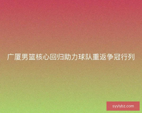 广厦男篮核心回归助力球队重返争冠行列 广厦男篮核心回归助力球队重返争冠行列